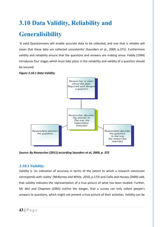 43 | P a g e
3.10 Data Validity, Reliability and
Generalisibility
‘A valid Questionnaire will enable accurate data to be collected, and one that is reliable will
mean that these data are collected consistently’ (Saunders et al., 2009, p.371). Furthermore
validity and reliability ensure that the questions and answers are making sense. Foddy (1994)
introduces four stages which must take place in the reliability and validity of a question should
be secured.
Figure 3.10.1 Data Validity
Source: By Researcher (2011) according Saunders et al, 2009, p. 372
3.10.1 Validity:
Validity is ‘an indication of accuracy in terms of the extent to which a research conclusion
corresponds with reality’ (McBurney and White, 2010, p.173) and Collis and Hussey (2009) add,
that validity indicates the representation of a true picture of what has been studied. Further,
Mc Neil and Chapman (2005) outline the danger, that a survey can only collect people’s
answers to questions, which might not present a true picture of their activities. Validity can be
 