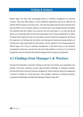 46 | P a g e
Findings & Analyses
Matiari Sugar mill they have encouraging history in retention management & voluntary
turnover. They have 300 workers in their production department and out of 300 only 26
workers left the industry in five years time. Even they have good outcome there and they don’t
take any effort in try to maintain workers, as retention plan. Even though they plan to develop
the retention plan their leaders must examine the some job factors i.e. on job and off job
factors etc. and decide which are the most appropriate to the company (Mitchell et al, 2001).
The Most of the Supervisor have no any problems with the retention management, but few of
the supervisor are thinking that old workers are leaving and newcomers young workers are
coming that is most appreciated at some extend. We are hopeful for the change segment in
Matiari Sugar mill in view of retention management. If they don’t focus on the retention
management at this time, may be they will see the big problems in future as it’s essential to
change their way and retention the talented employees for the long term prospective.
4.1 Findings from Manager’s & Workers
Through this dissertation researcher findings on the main five themes and respondents also
divided in five parts: voluntary turnover, Role of leader, Challenges in Employee retention,
recruitment & how to improve retention management. How to improve retention management
is present in finding as a short discussion. Two managers respond our interview questions,
including the HR Manager and Operation Manager of Matiari Sugar Mill.
 