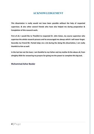 4 | P a g e
ACKNOWLEDGEMENT
This dissertation is really would not have been possible without the help of respected
supervisor, & also other several friends who have also helped me during preparation &
Completion of this research work.
First of all, I would like to Thankful to respected Dr. John Aston, my course supervisor who
supervise the whole research process and he encouraged me always which I will never forget.
Secondly my Friend Mr. Partab helps me a lot during the doing this dissertation, I am really
thankful to him as well.
In the last but not the least, I am thankful to my Father and my mother & the above all, from
almighty Allah for answering my prayers for giving me the power to complete this big task.
Muhammad Achar Bozdar
 