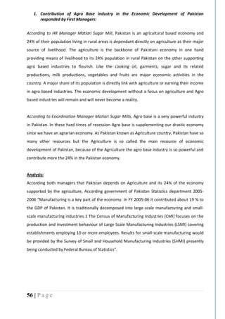 56 | P a g e
1. Contribution of Agro Base industry in the Economic Development of Pakistan
responded by First Managers:
According to HR Manager Matiari Sugar Mill, Pakistan is an agricultural based economy and
24% of their population living in rural areas is dependant directly on agriculture as their major
source of livelihood. The agriculture is the backbone of Pakistani economy in one hand
providing means of livelihood to its 24% population in rural Pakistan on the other supporting
agro based industries to flourish. Like the cooking oil, garments, sugar and its related
productions, milk productions, vegetables and fruits are major economic activities in the
country. A major share of its population is directly link with agriculture or earning their income
in agro based industries. The economic development without a focus on agriculture and Agro
based industries will remain and will never become a reality.
According to Coordination Manager Matiari Sugar Mills, Agro base is a very powerful industry
in Pakistan. In these hard times of recession Agro base is supplementing our drastic economy
since we have an agrarian economy. As Pakistan known as Agriculture country, Pakistan have so
many other resources but the Agriculture is so called the main resource of economic
development of Pakistan, because of the Agriculture the agro base industry is so powerful and
contribute more the 24% in the Pakistan economy.
Analysis:
According both managers that Pakistan depends on Agriculture and its 24% of the economy
supported by the agriculture, According government of Pakistan Statistics department 2005-
2006 “Manufacturing is a key part of the economy. In FY 2005-06 it contributed about 19 % to
the GDP of Pakistan. It is traditionally decomposed into large-scale manufacturing and small-
scale manufacturing industries.1 The Census of Manufacturing Industries (CMI) focuses on the
production and investment behaviour of Large Scale Manufacturing Industries (LSMI) covering
establishments employing 10 or more employees. Results for small-scale manufacturing would
be provided by the Survey of Small and Household Manufacturing Industries (SHMI) presently
being conducted by Federal Bureau of Statistics”.
 