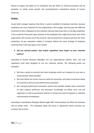 59 | P a g e
based on respect and rights of our employees and we follow an internal promotion and up
gradation to satisfy career growth and accomplishment motivational desires of human
resources.
Analysis:
As per both manager response that there is system available of employee retention, because
employees are most important for the organizations, HR manager said they give the different
incentives to their employees for the retention, because they know there is the big competition
in the market & if they don’t give incentive to the employee then might be turnover rate of the
organization will increase and if the turnover rate increased then company will lose the more
production. As per researcher analysis if company follows the same strategy of employee
retention then it will more grow in the market.
5. Did any internal policies, laws and/or regulations have impact on your retention
policies?
According to Human Resource Manager, Yes our organizational policies, laws, rule and
regulations have been designed to suit our retention policies. The following points are
examples:
1- We have a policy to promote and select employee within our company for any new or
vacant position where possible.
2- We have follow the human resource policy for promotion and salary increments based
on seniority as well as annual performance evaluation
3- Our company performance evaluation system even provides double salary increments
to extra ordinary performer and promotion accordingly; we follow strict rule and
regulations as well as punishment policies to remove any kind of nepotism in selection
and promotion of employees.
According to Coordination Manager Matiari Sugar Mill, Internal policies do affect the retention
rate at certain times. The employees phase the issues in adjustment which increases our
turnover rate at times.
 