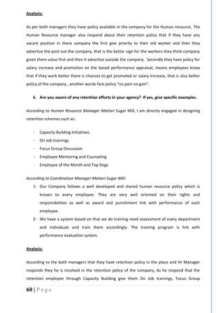 60 | P a g e
Analysis:
As per both managers they have policy available in the company for the Human resource, The
Human Resource manager also respond about their retention policy that if they have any
vacant position in there company the first give priority to their old worker and then they
advertize the post out the company, that is the better sign for the workers they think company
given them value first and then it advertize outside the company. Secondly they have policy for
salary increase and promotion on the based performance appraisal, means employees know
that if they work better there is chances to get promoted or salary increase, that is also better
policy of the company , another words fare policy “no pain no gain”.
6. Are you aware of any retention efforts in your agency? If yes, give specific examples.
According to Human Resource Manager Matiari Sugar Mill, I am directly engaged in designing
retention schemes such as:
- Capacity Building Initiatives.
- On Job trainings
- Focus Group Discussion
- Employee Mentoring and Counseling
- Employee of the Month and Top Dogs
According to Coordination Manager Matiari Sugar Mill:
1- Our Company follows a well developed and shared human resource policy which is
known to every employee. They are very well oriented on their rights and
responsibilities as well as award and punishment link with performance of each
employee.
2- We have a system based on that we do training need assessment of every department
and individuals and train them accordingly. The training program is link with
performance evaluation system.
Analysis:
According to the both managers that they have retention policy in the place and Hr Manager
responds they he is involved in the retention policy of the company, As he respond that the
retention employee through Capacity Building give them On Job trainings, Focus Group
 