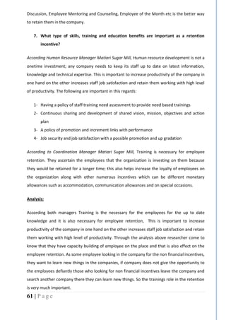 61 | P a g e
Discussion, Employee Mentoring and Counseling, Employee of the Month etc is the better way
to retain them in the company.
7. What type of skills, training and education benefits are important as a retention
incentive?
According Human Resource Manager Matiari Sugar Mill, Human resource development is not a
onetime investment; any company needs to keep its staff up to date on latest information,
knowledge and technical expertise. This is important to increase productivity of the company in
one hand on the other increases staff job satisfaction and retain them working with high level
of productivity. The following are important in this regards:
1- Having a policy of staff training need assessment to provide need based trainings
2- Continuous sharing and development of shared vision, mission, objectives and action
plan
3- A policy of promotion and increment links with performance
4- Job security and job satisfaction with a possible promotion and up gradation
According to Coordination Manager Matiari Sugar Mill, Training is necessary for employee
retention. They ascertain the employees that the organization is investing on them because
they would be retained for a longer time; this also helps increase the loyalty of employees on
the organization along with other numerous incentives which can be different monetary
allowances such as accommodation, communication allowances and on special occasions.
Analysis:
According both managers Training is the necessary for the employees for the up to date
knowledge and it is also necessary for employee retention, This is important to increase
productivity of the company in one hand on the other increases staff job satisfaction and retain
them working with high level of productivity. Through the analysis above researcher come to
know that they have capacity building of employee on the place and that is also effect on the
employee retention. As some employee looking in the company for the non financial incentives,
they want to learn new things in the companies, if company does not give the opportunity to
the employees defiantly those who looking for non financial incentives leave the company and
search another company there they can learn new things. So the trainings role in the retention
is very much important.
 