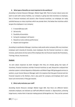 62 | P a g e
8. What types of benefits are most important to the workforce?
According to Human Resource Manager, Matiari Sugar Mill, That its human nature every one
want to work with various facilities, our company is giving two kind incentives to employee,
One is Financial Incentives and second is Non Financial incentives, our employee are really
satisfied because so many incentives which we provide them, find below few incentives which
we give the employees in our company:
1- A reasonable pay scale
2- Job security
3- Possibility of promotion
4- Caring for employees’ self steams
5- Rewards on extra ordinary performance
6- Respect and recognition
According to coordination Manager, Incentives really works when company offer any incentives
employee work sincerely & honestly, most employees like the financial incentives i.e. salary
increase, yearly bones etc but some of the employee like non financial rewards like Promotions,
Trainings, House, Insurance etc.
Analysis:
As seen above responses by both managers that they are already giving two types of
incentives, Financial incentives and Non Financial incentives as well, Researcher analyzed that
retention system is almost depends on Motivation and Matari Sugar Mill giving good services to
workers, as per Human Resource Manager said in his response that they give Financial and non
Financial rewards to the Workers, that is plus point for company and Employee don’t want
leave such environment, if they got rewards .
9. What really motivates your staff?
According Human Resource manager Matiari Sugar Mill, that there are different factors
motivates employee, we motivate our staff with different rewards i.e. Appreciations, achieving
target bones, involve them in decision making process & Recognition etc. They can be summed
 
