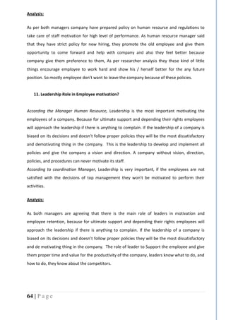 64 | P a g e
Analysis:
As per both managers company have prepared policy on human resource and regulations to
take care of staff motivation for high level of performance. As human resource manager said
that they have strict policy for new hiring, they promote the old employee and give them
opportunity to come forward and help with company and also they feel better because
company give them preference to them, As per researcher analysis they these kind of little
things encourage employee to work hard and show his / herself better for the any future
position. So mostly employee don’t want to leave the company because of these policies.
11. Leadership Role in Employee motivation?
According the Manager Human Resource, Leadership is the most important motivating the
employees of a company. Because for ultimate support and depending their rights employees
will approach the leadership if there is anything to complain. If the leadership of a company is
biased on its decisions and doesn’t follow proper policies they will be the most dissatisfactory
and demotivating thing in the company. This is the leadership to develop and implement all
policies and give the company a vision and direction. A company without vision, direction,
policies, and procedures can never motivate its staff.
According to coordination Manager, Leadership is very important, if the employees are not
satisfied with the decisions of top management they won’t be motivated to perform their
activities.
Analysis:
As both managers are agreeing that there is the main role of leaders in motivation and
employee retention, because for ultimate support and depending their rights employees will
approach the leadership if there is anything to complain. If the leadership of a company is
biased on its decisions and doesn’t follow proper policies they will be the most dissatisfactory
and de motivating thing in the company. The role of leader to Support the employee and give
them proper time and value for the productivity of the company, leaders know what to do, and
how to do, they know about the competitors.
 