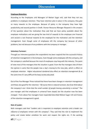 65 | P a g e
Discussion
Employee Retention:
According to the Employees and Managers of Matiari Sugar mill, said that they not any
problems in employee retention. They have retention plan in place in the company; they give
so many rewards to the employee. Because of policy in the company they have high
productivity and second position in Sindh. Human Resource Manager Respond in the answers
of the question about the motivation they said that we have policy available about the
employee motivations and we giving the two kind of rewards to the employee one Financial
and second is non financial rewards to the employee for the motivation and the retention
management. Even though some of employees left the company but because of other
problems, but not because of any problems with the company or manager.
Voluntary Turnover:
Through our Interview questions the respondents has been respond that the successful history
of retention management in the Company. Even though some employees left the company, and
the company is satisfied because the most of employees stay long with the industry. The point
of view most of the managers that the situation is good. From the five managers two of them
the opinion is same that the people now a day’s moving to the new jobs, which is effect on
employee retention. Higher educational slandered also effect on retention management & at
the same time it’s very difficult the keep society educated.
Out of the Five Manager Three noticed that there have been changes in retention management
and those also good for the retention. “Of course there is natural turnover, but if we think about
the company’s size I think that the small number of people leaving voluntarily is normal.” The
one manager said that employees in universal have stayed, but the situation now has been
changed. From above five managers have responded described Matiari Sugar mill and history
of the retention management is good.
Role of Leader:
Both managers said that “Leaders role is important to employee retention and a leader can
influence if employees remain with the company”. They said that the role to implement the
policy and create better condition for work and respect the rights etc. If the working
 