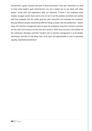 66 | P a g e
environment is good, everyone will work in that environment. They said “Sometimes it is hard
to know what leader's good characteristics are, but a leader has to get along with other
people". Social skills and negotiations skills are important. If there is any employee made
mistake manager cannot shout and he tries to sort it out the problem sensitively and usefully
with that employee. But the Leader gave the clear instruction and motivates the employee.
Because different people motivated by different things so leader take this deliberation. Matiari
Sugar mill retention management policy to give the employee’s long term contracts and them
use the short term contacts for the short term workers, which they use only in the holidays for
the substitutes. Managers said that “Leader’s role in retention management is to be flexible,
informative, and able to talk things over, to be open and approachable as well as guarantee
equality, impartiality and fairness”.
 