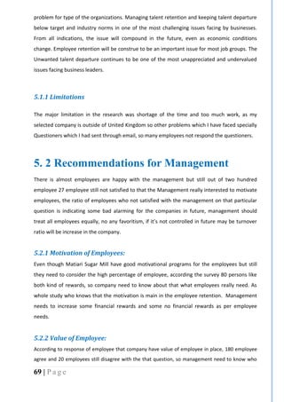 69 | P a g e
problem for type of the organizations. Managing talent retention and keeping talent departure
below target and industry norms in one of the most challenging issues facing by businesses.
From all indications, the issue will compound in the future, even as economic conditions
change. Employee retention will be construe to be an important issue for most job groups. The
Unwanted talent departure continues to be one of the most unappreciated and undervalued
issues facing business leaders.
5.1.1 Limitations
The major limitation in the research was shortage of the time and too much work, as my
selected company is outside of United Kingdom so other problems which I have faced specially
Questioners which I had sent through email, so many employees not respond the questioners.
5. 2 Recommendations for Management
There is almost employees are happy with the management but still out of two hundred
employee 27 employee still not satisfied to that the Management really interested to motivate
employees, the ratio of employees who not satisfied with the management on that particular
question is indicating some bad alarming for the companies in future, management should
treat all employees equally, no any favoritism, if it’s not controlled in future may be turnover
ratio will be increase in the company.
5.2.1 Motivation of Employees:
Even though Matiari Sugar Mill have good motivational programs for the employees but still
they need to consider the high percentage of employee, according the survey 80 persons like
both kind of rewards, so company need to know about that what employees really need. As
whole study who knows that the motivation is main in the employee retention. Management
needs to increase some financial rewards and some no financial rewards as per employee
needs.
5.2.2 Value of Employee:
According to response of employee that company have value of employee in place, 180 employee
agree and 20 employees still disagree with the that question, so management need to know who
 