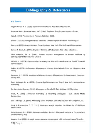 72 | P a g e
Bibliography & References
6.1 Books:
Angelo Kinicki, R. K. (2006). Organizational behavior. New York: McGraw-Hill.
Aspatore Books, Aspatore Books Staff. (2005). Employee Benefits Law. Aspatore Books.
Aziz, S. (1996). Privatisation in Pakistan. Pakistan: OECD.
Bilton, C. (2007). Management and creativity. United Kingdom: Blackwell Publishing Ltd.
Bruce, A. (2006). How to Motivate Every Employee. New York: The McGraw Hill Companies .
Burton T. Beam, J. J. (2004). Employee Benefits. USA: Dearborn Real Estate Education .
Chris Brewster, W. M. (2004). Human resource management in Europe: evidence of
convergence? Oxford: Elsevier Limited.
Cichelli, D. J. (2004). Compensating the sales force. United States of America: The MCGraw-Hill
Companies,Inc.
Cokins, G. (2009). Performance Management. Canada: John Wiley & Sons, Inc., Hoboken, New
Jersey.
Condrey, S. E. (2010). Handbook of Human Resource Management in Government. Francisco :
Jossey-Bass.
Doris McCooey, D. M. (2009). Keeping Good Employees on Board. New York: Morgan James
Publishing.
Dr. Karminder Ghuman. (2010). Management. New Dehli: Tata McGraw-Hill Education.
Hiam, A. (1999). Streetwise motivating & rewarding employees . USA: Adams Media
Corporation.
Jack J. Phillips, L. E. (2008). Managing Talent Retention. USA: The McGraw-Hill Companies, Inc.
Jerry S. Rosenbloom, G. V. (1991). Employee benefit planning. the University of Michigan:
Prentice Hall.
John Gennard, G. J. (2005). Employee relations. London: Chartered Institute of Personnel and
Development (CIPD).
Kovach, K. A. (1996). Strategic human resource management. USA: Universal Press of America .
 