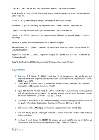 73 | P a g e
Lloyd, K. L. (2002). Be the Boss Your Employees Deserve . USA: Book-mart Press.
Mark Murphy, A. B.-m. (2006). The Deadly Sins of Employee Retention. USA: The McGraw-Hill
Companies, Inc.
Mazin, R. (2011). The Employee Benefits Answer Book. Francisco: Pfeiffer.
McKeown, J. L. (2002). Retaining top employees. USA: The McGraw-Hill Companies, Inc.
Odgers, P. (2004). Administrative office management. USA: South Western.
Pearce, J. L. (1993). Volunteers: the organizational behavior of unpaid workers. London:
Routedge.
Peterson, B. (2004). Cultural intelligence. USA: Intercultural press.
Ramachandran, M. K. (2009). Economics of agro-based industries. India: Krishan Mittal for
Mittal Publications.
Raymond Koskie, M. Z. (2004). Employee Benefits in Canada. Canada: Intl Foundation of
Employee benefit.
Ricky W. Griffin, G. M. (2009). Organizational Behavior . USA: South Western.
6.2 Journals:
1. Bhargava, S & Kelkar, A. (2000). Prediction of job involvement, job satisfaction and
empowerment from organizational structure and corporate culture. Psychological studies,
45 (1-2): p.p. 43-50
2. Collins, Kevin S.; Collins, Sandra K.; McKinnies, Richard; Jensen, Steven (2008). Employee
Satisfaction and Employee Retention: 245-251
3. Egan, T.M. Barlett, K.R and Yang, B. (2004) The effects of organizational learning culture
and job satisfaction on motivation to transfer learning and turnover intention. Human
Resources Department Quarterly. 15(3): p.p. 279-301
4. Goodman, E. and Gifford, B. (2001) Understanding the impact of organizational culture on
the quality of work life. Organization Development Journal, 19(3): p.p. 58–68.
5. Gil E. Gordon (2011). Managing for improved employee retention. pp 285-290.
6. Hsin Yun Chang (2009). Employee turnover: a novel prediction solution with effective
feature selection.
7. Jernigan, I. and Kohut, G. (2002) Dimensions of work satisfaction as predictors of
commitment type. Journal of Managerial Psychology, 17(7): p.p. 564–579.
 
