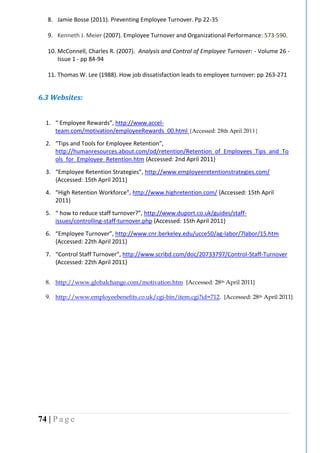 74 | P a g e
8. Jamie Bosse (2011). Preventing Employee Turnover. Pp 22-35
9. Kenneth J. Meier (2007). Employee Turnover and Organizational Performance: 573-590.
10. McConnell, Charles R. (2007). Analysis and Control of Employee Turnover: - Volume 26 -
Issue 1 - pp 84-94
11. Thomas W. Lee (1988). How job dissatisfaction leads to employee turnover: pp 263-271
6.3 Websites:
1. “ Employee Rewards”, http://www.accel-
team.com/motivation/employeeRewards_00.html {Accessed: 28th April 2011}
2. “Tips and Tools for Employee Retention”,
http://humanresources.about.com/od/retention/Retention_of_Employees_Tips_and_To
ols_for_Employee_Retention.htm {Accessed: 2nd April 2011}
3. “Employee Retention Strategies”, http://www.employeeretentionstrategies.com/
{Accessed: 15th April 2011}
4. “High Retention Workforce”, http://www.highretention.com/ {Accessed: 15th April
2011}
5. “ how to reduce staff turnover?”, http://www.duport.co.uk/guides/staff-
issues/controlling-staff-turnover.php {Accessed: 15th April 2011}
6. “Employee Turnover”, http://www.cnr.berkeley.edu/ucce50/ag-labor/7labor/15.htm
{Accessed: 22th April 2011}
7. “Control Staff Turnover”, http://www.scribd.com/doc/20733797/Control-Staff-Turnover
{Accessed: 22th April 2011}
8. http://www.globalchange.com/motivation.htm {Accessed: 28th April 2011}
9. http://www.employeebenefits.co.uk/cgi-bin/item.cgi?id=712. {Accessed: 28th April 2011}
 