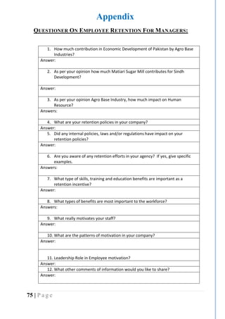 75 | P a g e
Appendix
QUESTIONER ON EMPLOYEE RETENTION FOR MANAGERS:
1. How much contribution in Economic Development of Pakistan by Agro Base
Industries?
Answer:
2. As per your opinion how much Matiari Sugar Mill contributes for Sindh
Development?
Answer:
3. As per your opinion Agro Base Industry, how much impact on Human
Resource?
Answers:
4. What are your retention policies in your company?
Answer:
5. Did any internal policies, laws and/or regulations have impact on your
retention policies?
Answer:
6. Are you aware of any retention efforts in your agency? If yes, give specific
examples.
Answers:
7. What type of skills, training and education benefits are important as a
retention incentive?
Answer:
8. What types of benefits are most important to the workforce?
Answers:
9. What really motivates your staff?
Answer:
10. What are the patterns of motivation in your company?
Answer:
11. Leadership Role in Employee motivation?
Answer:
12. What other comments of information would you like to share?
Answer:
 