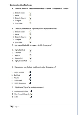 76 | P a g e
Questioner for Other Employees:
1. Agro Bass industries are well contributing in Economic Development of Pakistan?
2. Employee productivity is depending on the employee retention?
3. Are you satisfied with the support the HR Department?
4. Management is really interested in motivating the employees?
5. Which type of Incentives motivates you more?
 