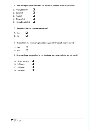 77 | P a g e
6. How much you are satisfied with the incentives provided by the organization?
7. Do you feel that the company values you?
8. Do you think the company’s present management style needs improvement?
9. Have any of your bosses talked to you about your work progress in the last one month?
10.
 
