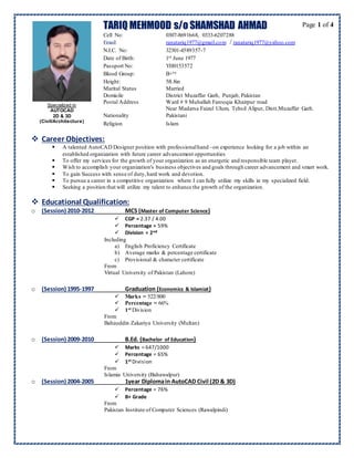 Page 1 of 4TARIQ MEHMOOD s/o SHAMSHAD AHMAD
Cell No: 0307-8691668, 0333-6207288
Email: ranatariq1977@gmail.com / ranatariq1977@yahoo.com
N.I.C. No: 32301-4589357-7
Date of Birth: 1st June 1977
Passport No: YH0153572
Blood Group: B+ve
Height: 5ft.8in
Marital Status Married
Domicile District Muzaffar Garh, Punjab, Pakistan
Postal Address Ward # 9 Muhallah Farooqia Khairpur road
Near Madarsa Faizul Ulum, Tehsil Alipur, Distt.Muzaffar Garh.
Nationality Pakistani
Religion Islam
 Career Objectives:
 A talented AutoCAD Designer position with professionalhand –on experience looking for a job within an
established organization with future career advancement opportunities
 To offer my services for the growth of your organization as an energetic and responsible team player.
 Wish to accomplish your organization's business objectives and goals through career advancement and smart work.
 To gain Success with sense of duty,hard work and devotion.
 To pursue a career in a competitive organization where I can fully utilize my skills in my specialized field.
 Seeking a position that will utilize my talent to enhance the growth of the organization.
 Educational Qualification:
o (Session) 2010-2012 MCS (Master of Computer Science)
 CGP = 2.37 / 4.00
 Percentage = 59%
 Division = 2nd
Including
a) English Proficiency Certificate
b) Average marks & percentage certificate
c) Provisional & character certificate
From
Virtual University of Pakistan (Lahore)
o (Session) 1995-1997 Graduation (Economics & Islamiat)
 Marks = 522/800
 Percentage = 66%
 1st Division
From
Bahauddin Zakariya University (Multan)
o (Session) 2009-2010 B.Ed. (Bachelor of Education)
 Marks = 647/1000
 Percentage = 65%
 1st Division
From
Islamia University (Bahawalpur)
o (Session) 2004-2005 1year Diplomain AutoCAD Civil (2D & 3D)
 Percentage = 76%
 B+ Grade
From
Pakistan Institute of Computer Sciences (Rawalpindi)
Specialized in
AUTOCAD
2D & 3D
(Civil/Architecture)
 