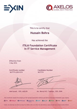 This is to certify that
Hussain Bohra
Has achieved the
ITIL® Foundation Certificate
in IT Service Management
Effective from
3 May 2016
Certificate number Candidate Number
5677774.20531574 5677774
Abid Ismail, CEO, AXELOS drs. Bernd W.E. Taselaar, CEO, EXIN
This certificate remains the property of the issuing Examination Institute and shall be returned immediately upon request.
AXELOS, the AXELOS logo, the AXELOS swirl logo, ITIL, PRINCE2, MSP, M_o_R, P3M3, P3O, MoP and MoV are registered trade marks of AXELOS Limited. PRINCE2
 