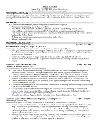 Ahmed F. Mahdi
Seattle, WA ∙ (206) 724-9208 ∙ afmkridi@gmail.com
Permanent Resident ∙ No Visa Sponsorship Required
PROFESSIONAL SUMMARY
Mechanical engineer with 9+ years of experience in engineering design, thermal and fluid systems, heat transfer, strength of
material, and teaching engineering curriculum; strong knowledge in engineering design technology with certification from
Autodesk
KEY SKILLS
 Computational Fluid Dynamic, and electro-hydraulic systems control design skills
 Designing and implementing lesson plans for students
 AutoCAD 3D 2015, Inventor 2015, SolidWorks, Showcase, Revit 2015, Hand Drafting, and MS Office
 Solid modeling experience (component/assembly); Prototype design for rapid manufacturing (3D printing)
 Finite element analysis using Inventor program, and computational fluid dynamics to design fluidic systems with firm
background in fluid mechanics
 Hydraulic and pneumatic systems design using Automation Studio software
 Bilingual English and Arabic
PROFESSIONAL EXPERIENCE
Mechanical Engineer Designer/Drafter Apr 2016 – Jun 2016
Breedt Production Tooling and Design, LLC, Kent, WA
Custom engineering firm created to give customers the designs they want at an affordable price
 Redesigned EPDM rubber fender for marine port; performed stress analysis of existing model using Inventor software
to determine weak points and redesign rubber fender to overcome weaknesses, creating a more efficient model and
increased the life of the fender.
 Collaborated with design team to design steel molds for the new fender using the Solidwork software
 Designed electric mold stripper machine to open rubber mold automatically, resulting in a faster mass production
process
Mechanical Engineer/Teaching Assistant Oct 2005 – Nov 2014
University of Baghdad, Baghdad, Iraq
The first university in Iraq with more than 7,000 employees
 Taught courses in Automated Manufacturing Engineering Department and Manufacturing Operation Engineering
Department, such as: Mechanical Drafting, Fluid Mechanics, Heat Transfer, Hydraulic and Pneumatic Systems,
Thermodynamics, Mathematics, Mechanical Drafting, Fluid Mechanics, Heat Transfer, and Strength of Material
 Chairman of the Exams Committee in the Automated Manufacturing Engineering Department, which included 5
members; responsible for organizing exam materials (examination questions and answers sheets) twice per year
 Updated database with student grades and attendance; issued Engineering Degree to the Automated Manufacturing
Engineering Department graduates
 Consulted on engineering projects; calculated thermal load for houses and buildings to enhance energy conservation by
~30% by designing suitable insulation
 Conducted stress analysis for different mechanical parts for classroom exercises, depending on customer needs
 Solved hydraulic systems technical problems such as overheating issues by increasing the hydraulic liquid reservoir
capacity and had the heat exchanger cool the hydraulic liquid
 Researched and published 7 papers related to mechanical power design and simulation systems
Mechanical Engineer/Aircraft Maintenance Engineer, Aviation Department Feb 1994 – Sep 2005
Iraqi Airways, Baghdad, Iraq
National carrier of Iraq and one of the oldest airlines in the Middle East, with more than 2K employees
 Maintained pressurized transportation aircraft, Antonov (AN-26 and AN-24); replaced parts (tires, brake shoes, filters,
lamps) and lubrication liquids depending on flight hours or calendar time, ensuring aircraft safety and longevity
 Inspected aircraft for damage or cracks by visual inspection before and after each flight and X-ray inspection after
scheduled flight hours; set and maintained pressurization and air conditioning system taking into consideration the
departure and arrival airport elevation
 Operated cargo door and responsible for distributing load inside cargo aircraft to accomadate different types of loads
 Managed quality control by updating flight hours for aircraft parts and crew numbers, and ensured staff followed
guidelines in maintenance manual books to maintain the safety of the aircraft
 