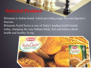 Selected Product-
Britannia is Indian brand which providing sugar free and digestive
biscuits.
Britannia NutriChoice is one of India’s leading health brands
today, changing the way Indians think, feel and behave about
health and healthy living.
 