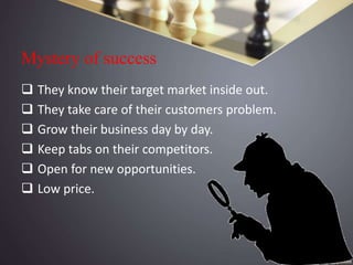 Mystery of success
 They know their target market inside out.
 They take care of their customers problem.
 Grow their business day by day.
 Keep tabs on their competitors.
 Open for new opportunities.
 Low price.
 