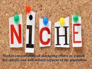 Market concentrating all marketing efforts on a small
but specific and well defined segment of the population.
 