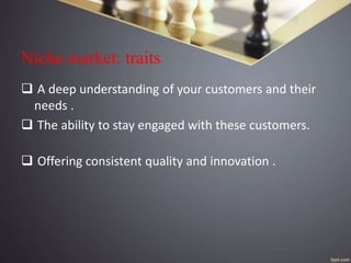 Niche market: traits
 A deep understanding of your customers and their
needs .
 The ability to stay engaged with these customers.
 Offering consistent quality and innovation .
 
