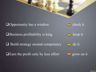 Opportunity has a window check it
Business profitability is king keep it
 Build strategy around competency do it
Earn the profit only by less effort grow on it
 