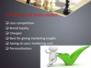 Advantages of Niche market
 Less competition.
 Brand loyalty.
 Cheaper.
 Best for giving marketing insight.
 Saving on your marketing cost.
 Personalization.
 