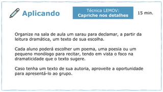 Aplicando
Técnica LEMOV:
Capriche nos detalhes
15 min.
Organize na sala de aula um sarau para declamar, a partir da
leitura dramática, um texto de sua escolha.
Cada aluno poderá escolher um poema, uma poesia ou um
pequeno monólogo para recitar, tendo em vista o foco na
dramaticidade que o texto sugere.
Caso tenha um texto de sua autoria, aproveite a oportunidade
para apresentá-lo ao grupo.
 