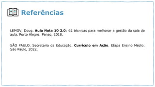 Referências
LEMOV, Doug. Aula Nota 10 2.0: 62 técnicas para melhorar a gestão da sala de
aula. Porto Alegre: Penso, 2018.
SÃO PAULO. Secretaria da Educação. Currículo em Ação. Etapa Ensino Médio.
São Paulo, 2022.
 