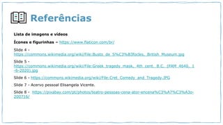 Referências
Lista de imagens e vídeos
Ícones e figurinhas – https://www.flaticon.com/br/
Slide 4 -
https://commons.wikimedia.org/wiki/File:Busto_de_S%C3%B3focles,_British_Museum.jpg
Slide 5 -
https://commons.wikimedia.org/wiki/File:Greek_tragedy_mask,_4th_cent._B.C._(PAM_4640,_1
-6-2020).jpg
Slide 6 - https://commons.wikimedia.org/wiki/File:Cret_Comedy_and_Tragedy.JPG
Slide 7 - Acervo pessoal Elisangela Vicente.
Slide 8 - https://pixabay.com/pt/photos/teatro-pessoas-cena-ator-encena%C3%A7%C3%A3o-
200716/
 