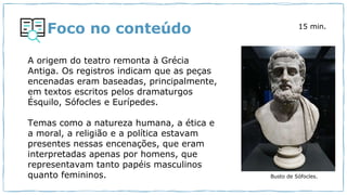 Foco no conteúdo
Busto de Sófocles.
A origem do teatro remonta à Grécia
Antiga. Os registros indicam que as peças
encenadas eram baseadas, principalmente,
em textos escritos pelos dramaturgos
Ésquilo, Sófocles e Eurípedes.
Temas como a natureza humana, a ética e
a moral, a religião e a política estavam
presentes nessas encenações, que eram
interpretadas apenas por homens, que
representavam tanto papéis masculinos
quanto femininos.
15 min.
 