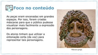 Foco no conteúdo
As peças eram encenadas em grandes
espaços. Por isso, foram criadas
máscaras para que o público pudesse
visualizar mais facilmente a expressão
dos personagens.
Os atores tinham que utilizar a
entonação certa (da voz) para
representar tais personagens.
Máscara grega.
 