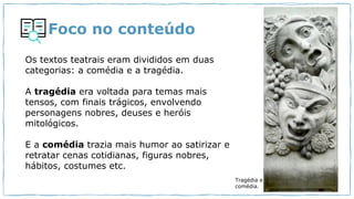 Foco no conteúdo
Os textos teatrais eram divididos em duas
categorias: a comédia e a tragédia.
A tragédia era voltada para temas mais
tensos, com finais trágicos, envolvendo
personagens nobres, deuses e heróis
mitológicos.
E a comédia trazia mais humor ao satirizar e
retratar cenas cotidianas, figuras nobres,
hábitos, costumes etc.
Tragédia e
comédia.
 