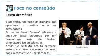 Foco no conteúdo
Texto dramático
É um texto, em forma de diálogos, que
apresenta o conflito entre os
personagens.
O uso do termo ‘drama’ refere-se a
qualquer texto produzido por um
dramaturgo, seja ele teatral,
cinematográfico ou televisivo.
Nesse tipo de texto, não há narrador,
visto que a história acontece por meio
dos diálogos entre os personagens.
Atores em cena.
 