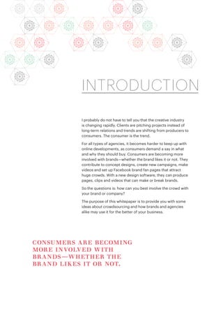 I probably do not have to tell you that the creative industry
is changing rapidly. Clients are pitching projects instead of
long-term relations and trends are shifting from producers to
consumers. The consumer is the trend.
For all types of agencies, it becomes harder to keep up with
online developments, as consumers demand a say in what
and why they should buy. Consumers are becoming more
involved with brands—whether the brand likes it or not. They
contribute to concept designs, create new campaigns, make
videos and set up Facebook brand fan pages that attract
huge crowds. With a new design software, they can produce
pages, clips and videos that can make or break brands.
So the questions is: how can you best involve the crowd with
your brand or company?
The purpose of this whitepaper is to provide you with some
ideas about crowdsourcing and how brands and agencies
alike may use it for the better of your business.
INTRODUCTION
consumers are becoming
more involved with
brands—whether the
brand likes it or not.
 