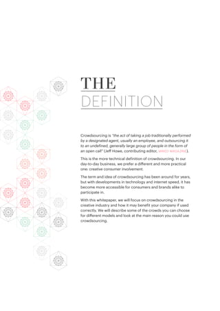 Crowdsourcing is “the act of taking a job traditionally performed
by a designated agent, usually an employee, and outsourcing it
to an undefined, generally large group of people in the form of
an open call” (Jeff Howe, contributing editor, wired magazine).
This is the more technical definition of crowdsourcing. In our
day-to-day business, we prefer a different and more practical
one: creative consumer involvement.
The term and idea of crowdsourcing has been around for years,
but with developments in technology and internet speed, it has
become more accessible for consumers and brands alike to
participate in.
With this whitepaper, we will focus on crowdsourcing in the
creative industry and how it may benefit your company if used
correctly. We will describe some of the crowds you can choose
for different models and look at the main reason you could use
crowdsourcing.
THE
DEFINITION
 