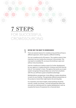 DEFINE WHY YOU WANT TO CROWDSOURCE
There are several reasons for crowdsourcing and they all have a
different approach, which requires a different briefing.
You can crowdsource for PR reasons. The creative output is less
important, but you involve the consumer in the process. This
may lead to incredible PR, so ensure the briefing is open and
without many boundaries.
Use the crowdsource creative output for further development
by your agency or creative directors. Embrace and think that the
time of “not invented” is here. The agency that works as an open
system recognizes that good ideas can come from anywhere:
with this you will have a good competitive advantage.
Multidisciplinary perspectives: Invite different creative disciplines
to work on your briefing. This generates different perpectives on
the product or brand that might lead to the winning idea.
For inspiration and trend insights, these briefings should be
concise, usually one phrase—one that will generate ideas that
can work as a starting point for creative development, such as
visualize the future of investment for a financial client.
7 STEPS
FOR SUCCESSFUL
CROWDSOURCING
1
 
