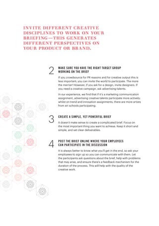 MAKE SURE YOU HAVE THE RIGHT TARGET GROUP
WORKING ON THE BRIEF
If you crowdsource for PR reasons and for creative output this is
less important; you can invite the world to participate. The more
the merrier! However, if you ask for a design, invite designers. If
you need a creative campaign, ask advertising talents.
In our experience, we find that if it’s a marketing communication
assignment, advertising creative talents participate more actively;
whilst on trend and innovation assignments, there are more artists
from art schools participating.
CREATE A SIMPLE, YET POWERFUL BRIEF
It doesn’t make sense to create a complicated brief. Focus on
the most important thing you want to achieve. Keep it short and
simple, and set clear deliverables.
POST THE BRIEF ONLINE WHERE YOUR EMPLOYEES
CAN PARTICIPATE IN THE DISCUSSION
It is always better to know what you’ll get in the end, so ask your
employees to sign up so you can communicate with them. Let
the participants ask questions about the brief, help with problems
that may arise, and ensure there’s a feedback mechanism for the
duration of the process. This will help with the quality of the
creative work.
2
3
4
invite different creative
disciplines to work on your
briefing—this generates
different perspectives on
your product or brand.
 