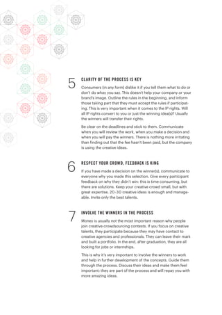 CLARITY OF THE PROCESS IS KEY
Consumers (in any form) dislike it if you tell them what to do or
don’t do whay you say. This doesn’t help your company or your
brand’s image. Outline the rules in the beginning, and inform
those taking part that they must accept the rules if participat-
ing. This is very important when it comes to the IP rights. Will
all IP rights convert to you or just the winning idea(s)? Usually
the winners will transfer their rights.
Be clear on the deadlines and stick to them. Communicate
when you will review the work, when you make a decision and
when you will pay the winners. There is nothing more irritating
than finding out that the fee hasn’t been paid, but the company
is using the creative ideas.
RESPECT YOUR CROWD, FEEDBACK IS KING
If you have made a decision on the winner(s), communicate to
everyone why you made this selection. Give every participant
feedback on why they didn’t win: this is time consuming, but
there are solutions. Keep your creative crowd small, but with
great expertise. 20-30 creative ideas is enough and manage-
able. Invite only the best talents.
INVOLVE THE WINNERS IN THE PROCESS
Money is usually not the most important reason why people
join creative crowdsourcing contests. If you focus on creative
talents, they participate because they may have contact to
creative agencies and professionals. They can leave their mark
and built a portfolio. In the end, after graduation, they are all
looking for jobs or internships.
This is why it’s very important to involve the winners to work
and help in further development of the concepts. Guide them
through the process. Discuss their ideas and make them feel
important: they are part of the process and will repay you with
more amazing ideas.
6
7
5
 
