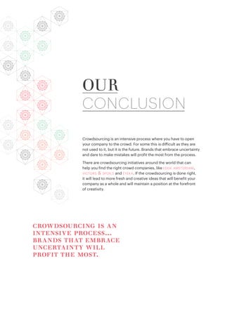 Crowdsourcing is an intensive process where you have to open
your company to the crowd. For some this is difficult as they are
not used to it, but it is the future. Brands that embrace uncertainty
and dare to make mistakes will profit the most from the process.
There are crowdsourcing initiatives around the world that can
help you find the right crowd companies, like edge amsterdam,
victors & spoils and eyeka. If the crowdsourcing is done right,
it will lead to more fresh and creative ideas that will benefit your
company as a whole and will maintain a position at the forefront
of creativity.
OUR
CONCLUSION
crowdsourcing is an
intensive process...
brands that embrace
uncertainty will
profit the most.
 
