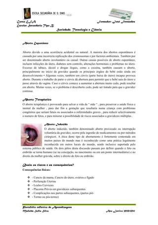 Curso EFA Formador: José Fernandes
Escolar Secundário Tipo B
Sociedade, Tecnologia e Ciência
Portefólio reflexivo de Aprendizagens
Mafalda Sofia Silva Ano Lectivo 2010/2011
Aborto Espontâneo
Aborto devido a uma ocorrência acidental ou natural. A maioria dos abortos espontâneos é
causada por uma incorrecta replicação dos cromossomas e por factores ambientais. Também por
ser denominado aborto involuntário ou casual. Outras causas possíveis de aborto espontâneo,
incluem infecções do útero, diabetes sem controlo, alterações hormonais e problemas no útero.
Excesso de tabaco, álcool e drogas ilegais, como a cocaína, também causam o aborto,
principalmente no início da gravidez quando os principais órgãos do bebé estão ainda em
desenvolvimento • Algumas vezes, também um cérvix (parte baixa do útero) incapaz provoca
aborto. Durante o trabalho de parto o cérvix dá abertura para permitir que o bebé saia do útero e
passe através da vagina. Caso o cérvix comece a aumentar a abertura muito cedo, pode resultar
em aborto. Muitas vezes, se o problema é descoberto cedo, pode ser tratado para que a gravidez
continue.
Aborto Terapêutico
O aborto terapêutico é provocado para salvar a vida da “ mãe “ , para preservar a saúde física e
mental da mulher , para dar fim a gestação que resultaria numa criança com problemas
congénitos que seriam fatais ou associados a enfermidades graves , para reduzir selectivamente
o numero de fetos, e para minorar a possibilidade de riscos associados a gravidezes múltiplas .
Aborto Induzido
O aborto induzido, também denominado aborto provocado ou interrupção
voluntária da gravidez, ocorre pela ingestão de medicamentos ou por métodos
cirúrgicos. A ética deste tipo de abortamento é fortemente contestada em
muitos países do mundo mas é reconhecido como uma prática legalmente
reconhecida em outros locais do mundo, sendo inclusive suportada pelo
sistema público de saúde. Os dois pólos desta discussão passam por definir quando o feto ou
embrião se torna humano (se na concepção, no nascimento ou em um ponto intermediário) e no
direito da mulher grávida, sobre o direito do feto ou embrião.
Quais os riscos e as consequências?
Consequências físicas:
 - Cancro da mama, Cancro do útero, ovários e fígado
 - Perfuração Uterina
 - Lesões Cervicais
 - Placenta Prévia em gravidezes subsequentes
 - Complicações nos partos subsequentes, (partos pré-
 - Termo ou pós-termo)
 