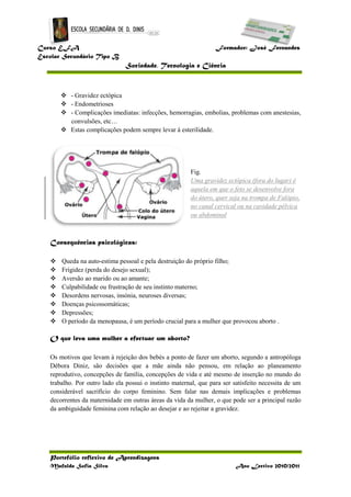 Curso EFA Formador: José Fernandes
Escolar Secundário Tipo B
Sociedade, Tecnologia e Ciência
Portefólio reflexivo de Aprendizagens
Mafalda Sofia Silva Ano Lectivo 2010/2011
 - Gravidez ectópica
 - Endometrioses
 - Complicações imediatas: infecções, hemorragias, embolias, problemas com anestesias,
convulsões, etc…
 Estas complicações podem sempre levar à esterilidade.
Fig.
Uma gravidez ectópica (fora do lugar) é
aquela em que o feto se desenvolve fora
do útero, quer seja na trompa de Falópio,
no canal cervical ou na cavidade pélvica
ou abdominal
Consequências psicológicas:
 Queda na auto-estima pessoal e pela destruição do próprio filho;
 Frigidez (perda do desejo sexual);
 Aversão ao marido ou ao amante;
 Culpabilidade ou frustração de seu instinto materno;
 Desordens nervosas, insónia, neuroses diversas;
 Doenças psicossomáticas;
 Depressões;
 O período da menopausa, é um período crucial para a mulher que provocou aborto .
O que leva uma mulher a efectuar um aborto?
Os motivos que levam à rejeição dos bebés a ponto de fazer um aborto, segundo a antropóloga
Débora Diniz, são decisões que a mãe ainda não pensou, em relação ao planeamento
reprodutivo, concepções de família, concepções de vida e até mesmo de inserção no mundo do
trabalho. Por outro lado ela possui o instinto maternal, que para ser satisfeito necessita de um
considerável sacrifício do corpo feminino. Sem falar nas demais implicações e problemas
decorrentes da maternidade em outras áreas da vida da mulher, o que pode ser a principal razão
da ambiguidade feminina com relação ao desejar e ao rejeitar a gravidez.
 