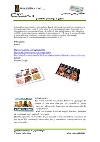 Curso EFA Formador: José Fernandes
Escolar Secundário Tipo B
Sociedade, Tecnologia e Ciência
Portefólio reflexivo de Aprendizagens
Mafalda Sofia Silva Ano Lectivo 2010/2011
limites e diferentes implicações em termos legais. Quando a lei considera, como acontece actualmente, a
interrupção da gravidez a pedido da mulher até às 10 semanas de gestação, está a despenalizar esta
interrupção anteriormente penalizavel caso este pedido não fosse justificável através das 3 cláusulas da
lei 90/97 e dentro dos prazos nela englobados. A despenalização da I.V.G. até às 10 semanas não traduz
a sua completa descriminalização, pois engloba limites, e muito menos traduz a liberalização.
Despenaliza, quando respeitados todos os parâmetros descritos na lei.
Bibliografia:
Fontes:
http://www.aborto.com/legislaçao.htm
http://www.slideshare.net/stcesfd/ng7-aborto
http://diariodetreinante.com.br/site/desenvolvimento-de-embriao/gravidez-ectopica-ou-
tubaria/
Imagens Google
Reflexão critica:
Sou contra o aborto, mas flexível. Acho que a legalização do
aborto, só veio fazer com que, por exemplo, as jovens
recorram cada vez mais frequentemente a isso, como solução
dos problemas.
Com este Trabalho visualizei imagens horríveis, dolorosas
de ver, fiquei a saber mais sobre o assunto.
Quando engravidei em Novembro do ano passado, aí tive a verdadeira consciência de
que ao fim de 9 semanas já é um ser vivo, pois já tem vesícula, como podem dizer que
não sente nada…
 