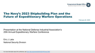 Presentation at the National Defense Industrial Association’s
25th Annual Expeditionary Warfare Conference
February 22, 2023
Eric J. Labs
National Security Division
The Navy’s 2023 Shipbuilding Plan and the
Future of Expeditionary Warfare Operations
For more information about the conference, see www.ndia.org/events/2023/2/22/3700-ewc-2023.
 