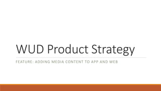 WUD Product Strategy
FEATURE: ADDING MEDIA CONTENT TO APP AND WEB
 
