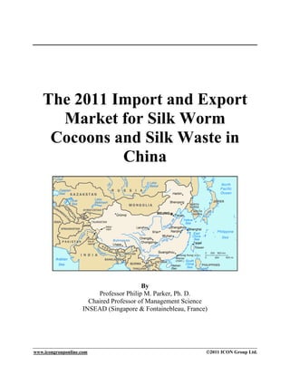 The 2011 Import and Export
     Market for Silk Worm
    Cocoons and Silk Waste in
             China




                                         By
                         Professor Philip M. Parker, Ph. D.
                      Chaired Professor of Management Science
                    INSEAD (Singapore & Fontainebleau, France)




www.icongrouponline.com                                      ©2011 ICON Group Ltd.
 