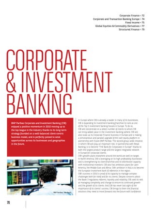 70
CORPORATE
&INVESTMENT
BANKINGBNP Paribas Corporate and Investment Banking (CIB)
enjoyed a positive momentum in 2010 moving up to
the top league in the industry thanks to its long-term
strategy founded on a well-balanced client-centric
business model, and is perfectly poised to seize
opportunities across its businesses and geographies
in the future.
In Europe where CIB is already a leader in many of its businesses,
CIB is expanding its investment banking franchise to rank as one
CIB will concentrate on a select number of clients to whom CIB
can bring added value in the investment banking sphere; CIB will
also scale up its Corporate Finance business in Europe and is making
a simultaneous and parallel upgrade of the cash equity platform in
partnership with Exane BNP Paribas. The second group-wide initiative
in which CIB will play an important role, in partnership with Retail
Banking, is to become “THE Bank for Corporates in Europe” thanks to
both the largest product range and the largest integrated network
in Europe for corporate clients.
CIB’s growth plans elsewhere around the world are well on target.
In North America, CIB is leveraging on its high profitability businesses
and is strengthening its client franchise and its distribution capacity
with institutional investors. CIB also has ambitious plans for Latin
America, the Middle East and Africa. CIB’s ambition in Asia is to become
the European investment bank of reference in the region.
CIB’s success in 2010 is proof of its capacity to manage complex
challenges both for itself and for its clients. Despite concerns about
at managing complexity and change to ensure its continued growth
and the growth of its clients. And CIB has never lost sight of the
importance of its clients’ success; CIB brings to them the financial
solutions they need to move forward into the future with confidence.BNP Paribas, São Paulo
 