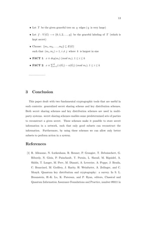 13
∙ Let 𝑇 be the given graceful tree on 𝑞 edges ( 𝑞 is very large)
∙ Let 𝑓 : 𝑉 (𝐺) −→ {0, 1, 2, . . . , 𝑞} be the graceful labeling of 𝑇 (which is
kept secret)
∙ Choose: {𝑚1, 𝑚2, . . . , 𝑚𝑘} ⊆ 𝐸(𝐺)
such that (𝑚𝑖, 𝑚𝑗) = 1, 𝑖 ∕= 𝑗 where 𝑘 is largest in size
∙ FACT 1: 𝑥 ≡ 𝑑𝑒𝑔(𝑚𝑖) (𝑚𝑜𝑑 𝑚𝑖), 1 ≤ 𝑖 ≤ 𝑘
∙ FACT 2: 𝑥 ≡
∑2
𝑖=1(𝛾(𝐺𝑖) − 𝛼(𝐺𝑖) (𝑚𝑜𝑑 𝑚𝑖), 1 ≤ 𝑖 ≤ 𝑘
......................
3 Conclusion
This paper dealt with two fundamental cryptographic tools that are useful in
such contexts: generalized secret sharing scheme and key distribution schemes.
Both secret sharing schemes and key distribution schemes are used in multi-
party systems. secret sharing schemes enables some predetermined sets of parties
to reconstruct a given secret. These schemes make it possible to store secret
information in a network, such that only good subsets can reconstruct the
information. Furthermore, by using these schemes we can allow only better
subsets to perform action in a system.
References
[1] R. Alleaume, N. Lutkenhaus, R. Renner, P. Grangier, T. Debuisschert, G.
Ribordy, N. Gisin, P. Painchault, T. Pornin, L. Slavail, M. Riguidel, A.
Shilds, T. Langer, M. Peev, M. Dianati, A. Leverrier, A. Poppe, J. Bouda,
C. Branciard, M. Godfrey, J. Rarity, H. Weinfurter, A. Zeilinger, and C.
Monyk. Quantum key distribution and cryptography: a survey. In S. L.
Braunstein, H.-K. Lo, K. Paterson, and P. Ryan, editors, Classical and
Quantum Information Assurance Foundations and Practice, number 09311 in
 