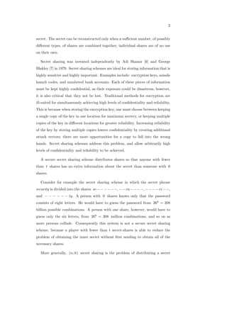 2
secret. The secret can be reconstructed only when a suﬃcient number, of possibly
diﬀerent types, of shares are combined together; individual shares are of no use
on their own.
Secret sharing was invented independently by Adi Shamir [6] and George
Blakley [7] in 1979. Secret sharing schemes are ideal for storing information that is
highly sensitive and highly important. Examples include: encryption keys, missile
launch codes, and numbered bank accounts. Each of these pieces of information
must be kept highly conﬁdential, as their exposure could be disastrous, however,
it is also critical that they not be lost. Traditional methods for encryption are
ill-suited for simultaneously achieving high levels of conﬁdentiality and reliability.
This is because when storing the encryption key, one must choose between keeping
a single copy of the key in one location for maximum secrecy, or keeping multiple
copies of the key in diﬀerent locations for greater reliability. Increasing reliability
of the key by storing multiple copies lowers conﬁdentiality by creating additional
attack vectors; there are more opportunities for a copy to fall into the wrong
hands. Secret sharing schemes address this problem, and allow arbitrarily high
levels of conﬁdentiality and reliability to be achieved.
A secure secret sharing scheme distributes shares so that anyone with fewer
than 𝑡 shares has no extra information about the secret than someone with 0
shares.
Consider for example the secret sharing scheme in which the secret phrase
security is divided into the shares 𝑠𝑒−−−−−−, −−𝑐𝑢−−−−, −−−−𝑟𝑖−−,
and − − − − − − 𝑡𝑦. A person with 0 shares knows only that the password
consists of eight letters. He would have to guess the password from 268
= 208
billion possible combinations. A person with one share, however, would have to
guess only the six letters, from 266
= 308 million combinations, and so on as
more persons collude. Consequently this system is not a secure secret sharing
scheme, because a player with fewer than t secret-shares is able to reduce the
problem of obtaining the inner secret without ﬁrst needing to obtain all of the
necessary shares.
More generally, (𝑛; 𝑘) secret sharing is the problem of distributing a secret
 