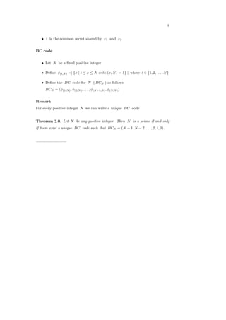 8
∙ 𝑡 is the common secret shared by 𝑥1 and 𝑥2
BC code
∙ Let 𝑁 be a ﬁxed positive integer
∙ Deﬁne 𝜙(𝑖,𝑁) =∣ {𝑥 ∣ 𝑖 ≤ 𝑥 ≤ 𝑁 𝑤𝑖𝑡ℎ (𝑥, 𝑁) = 1} ∣ where 𝑖 ∈ {1, 2, . . . , 𝑁}
∙ Deﬁne the 𝐵𝐶 code for 𝑁 ( 𝐵𝐶𝑁 ) as follows:
𝐵𝐶𝑁 = (𝜙(1,𝑁), 𝜙(2,𝑁), . . . , 𝜙(𝑁−1,𝑁), 𝜙(𝑁,𝑁))
Remark
For every positive integer 𝑁 we can write a unique 𝐵𝐶 code
Theorem 2.0. Let 𝑁 be any positive integer. Then 𝑁 is a prime if and only
if there exist a unique 𝐵𝐶 code such that 𝐵𝐶𝑁 = (𝑁 − 1, 𝑁 − 2, . . . , 2, 1, 0).
.............................
 